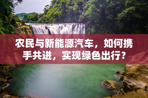 农民与新能源汽车，如何携手共进，实现绿色出行？