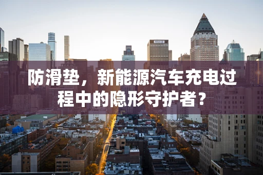 防滑垫，新能源汽车充电过程中的隐形守护者？