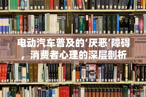 电动汽车普及的‘厌恶’障碍，消费者心理的深层剖析