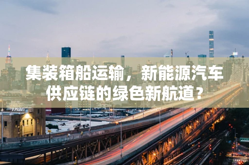 集装箱船运输，新能源汽车供应链的绿色新航道？