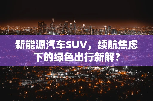 新能源汽车SUV，续航焦虑下的绿色出行新解？
