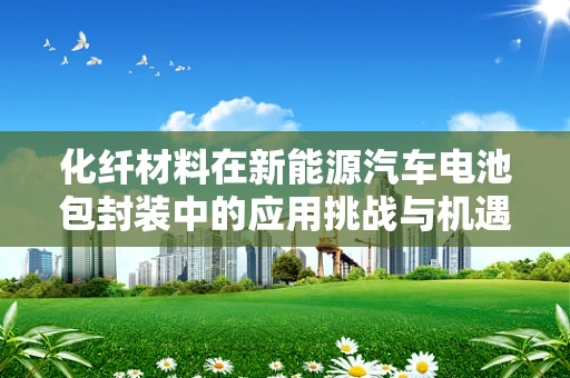 化纤材料在新能源汽车电池包封装中的应用挑战与机遇