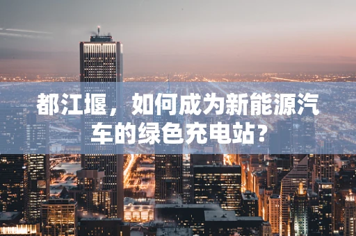 都江堰，如何成为新能源汽车的绿色充电站？