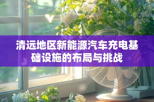 清远地区新能源汽车充电基础设施的布局与挑战