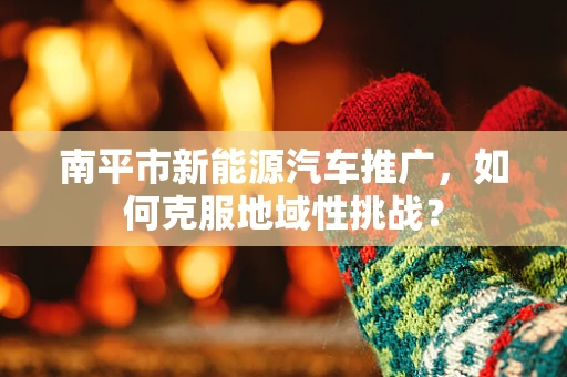 南平市新能源汽车推广，如何克服地域性挑战？