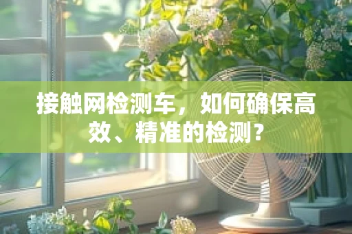 接触网检测车，如何确保高效、精准的检测？