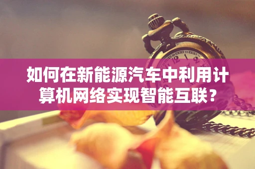 如何在新能源汽车中利用计算机网络实现智能互联？