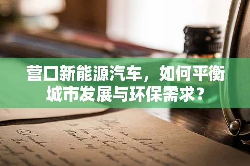 营口新能源汽车，如何平衡城市发展与环保需求？