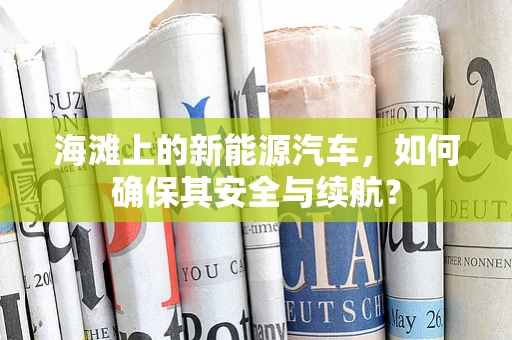 海滩上的新能源汽车，如何确保其安全与续航？