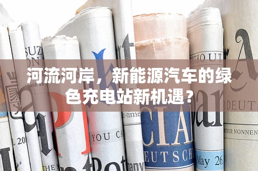 河流河岸，新能源汽车的绿色充电站新机遇？