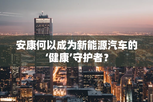 安康何以成为新能源汽车的‘健康’守护者？