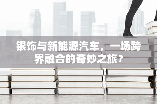 银饰与新能源汽车，一场跨界融合的奇妙之旅？