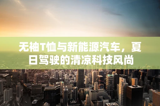 无袖T恤与新能源汽车，夏日驾驶的清凉科技风尚