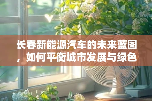 长春新能源汽车的未来蓝图，如何平衡城市发展与绿色出行？
