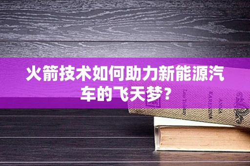 火箭技术如何助力新能源汽车的飞天梦？