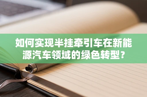如何实现半挂牵引车在新能源汽车领域的绿色转型？