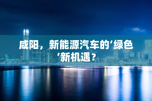 咸阳，新能源汽车的‘绿色’新机遇？