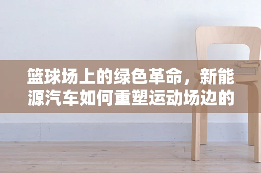 篮球场上的绿色革命，新能源汽车如何重塑运动场边的能源景观？