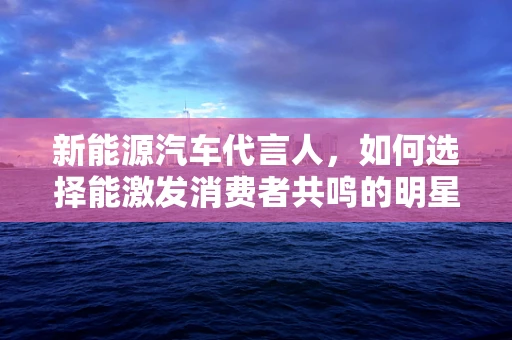 新能源汽车代言人，如何选择能激发消费者共鸣的明星？