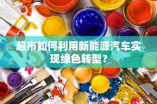 超市如何利用新能源汽车实现绿色转型？