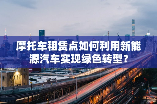 摩托车租赁点如何利用新能源汽车实现绿色转型？