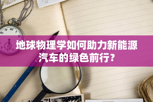 地球物理学如何助力新能源汽车的绿色前行？