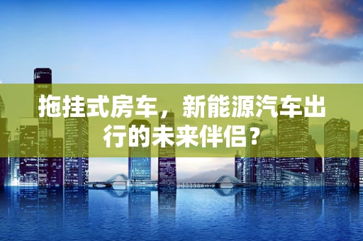 拖挂式房车，新能源汽车出行的未来伴侣？