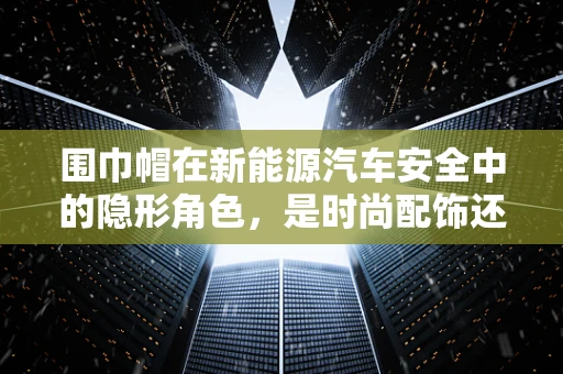 围巾帽在新能源汽车安全中的隐形角色，是时尚配饰还是安全保障？
