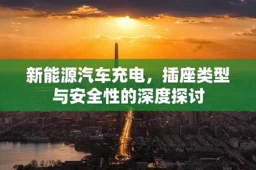 新能源汽车充电，插座类型与安全性的深度探讨