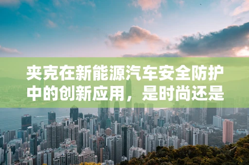 夹克在新能源汽车安全防护中的创新应用，是时尚还是必需？