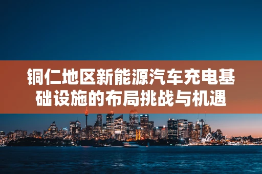 铜仁地区新能源汽车充电基础设施的布局挑战与机遇