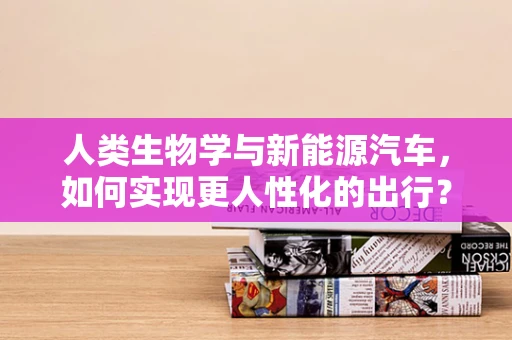 人类生物学与新能源汽车，如何实现更人性化的出行？