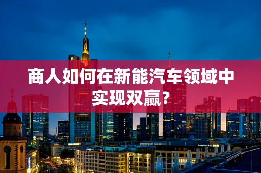 商人如何在新能汽车领域中实现双赢？