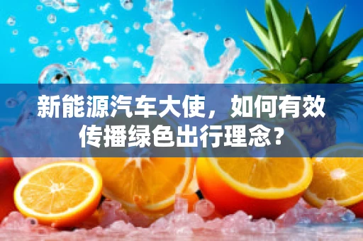 新能源汽车大使，如何有效传播绿色出行理念？