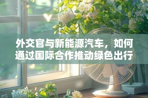 外交官与新能源汽车，如何通过国际合作推动绿色出行？