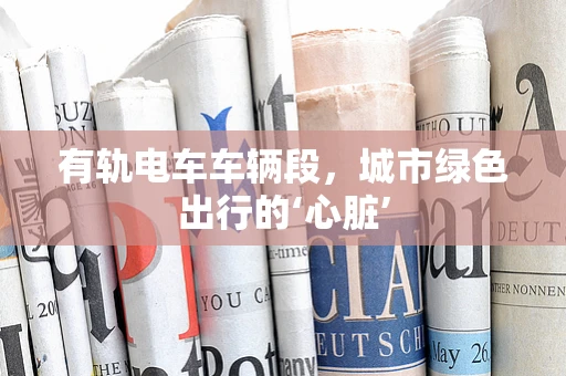有轨电车车辆段，城市绿色出行的‘心脏’