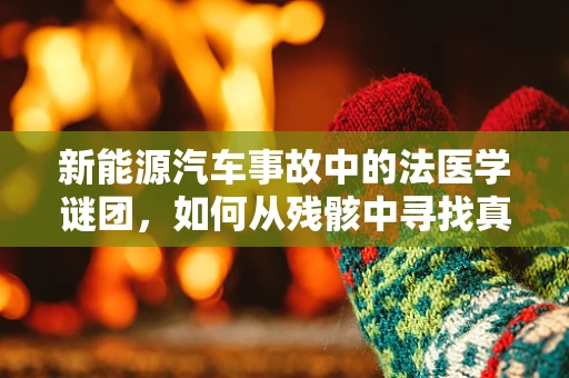新能源汽车事故中的法医学谜团，如何从残骸中寻找真相？