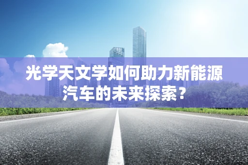 光学天文学如何助力新能源汽车的未来探索？