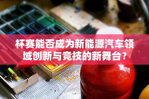 杯赛能否成为新能源汽车领域创新与竞技的新舞台？