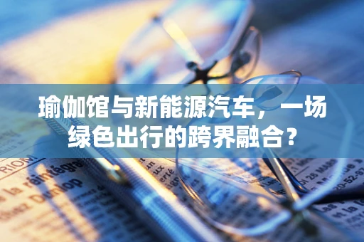 瑜伽馆与新能源汽车，一场绿色出行的跨界融合？