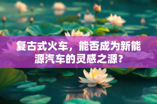 复古式火车，能否成为新能源汽车的灵感之源？