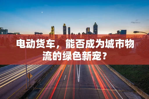 电动货车，能否成为城市物流的绿色新宠？