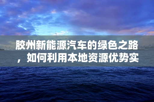 胶州新能源汽车的绿色之路，如何利用本地资源优势实现可持续发展？