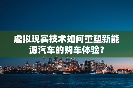 虚拟现实技术如何重塑新能源汽车的购车体验？