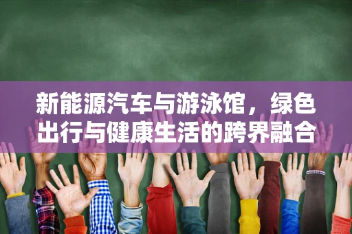 新能源汽车与游泳馆，绿色出行与健康生活的跨界融合