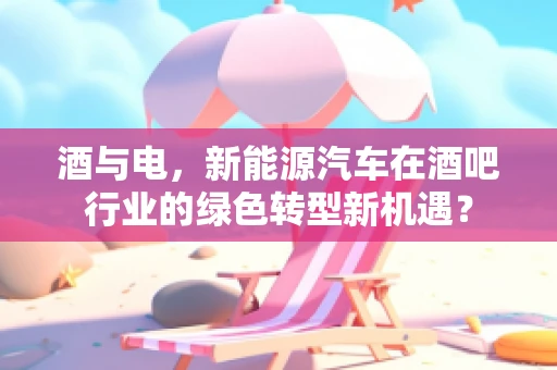 酒与电，新能源汽车在酒吧行业的绿色转型新机遇？