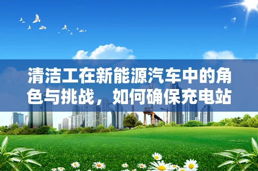 清洁工在新能源汽车中的角色与挑战，如何确保充电站环境的绿色与安全？