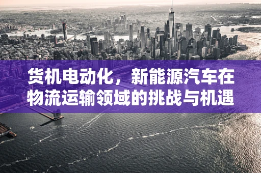 货机电动化，新能源汽车在物流运输领域的挑战与机遇？
