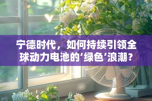 宁德时代，如何持续引领全球动力电池的‘绿色’浪潮？