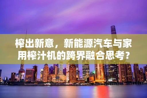 榨出新意，新能源汽车与家用榨汁机的跨界融合思考？
